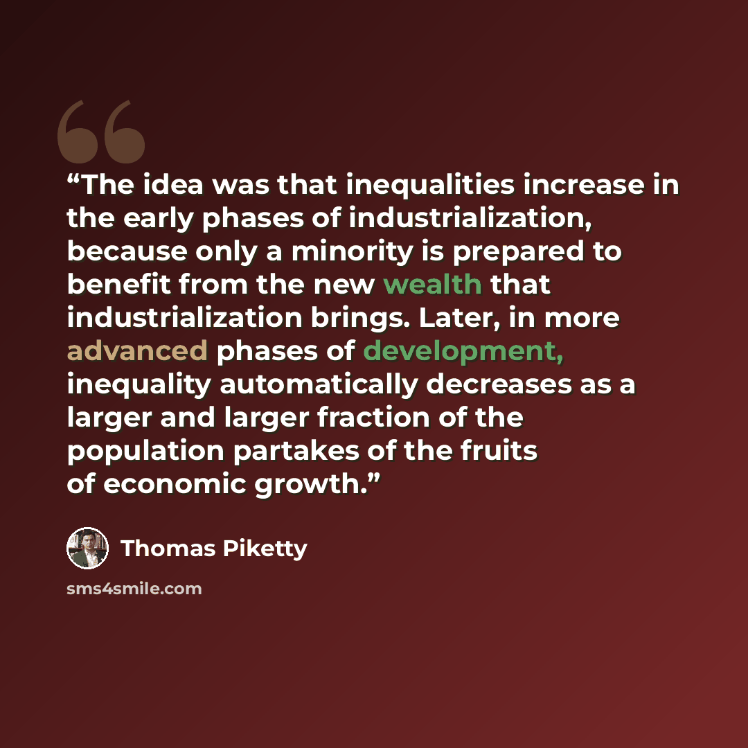 “The idea was that inequalities increase in the early phases of industrialization, because only a minority is prepared to benefit from the new wealth that industrialization brings. Later, in more advanced phases of development, inequality automatically decreases as a larger and larger fraction of…” quote by Thomas Piketty