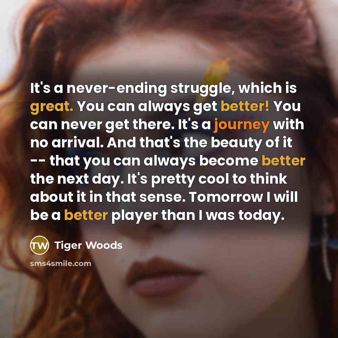 “It's a never-ending struggle, which is great. You can always get better! You can never get there. It's a journey with no arrival. And that's the beauty of it -- that you can always become better the next day. It's pretty cool to think about it in that sense. Tomorrow I will be a better player than…” quote by Tiger Woods