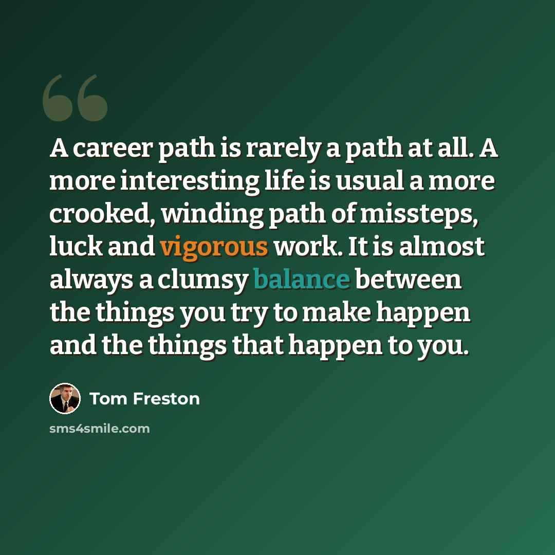 “A career path is rarely a path at all. A more interesting life is usual a more crooked, winding path of missteps, luck and vigorous work. It is almost always a clumsy balance between the things you try to make happen and the things that happen to you.” quote by Tom Freston
