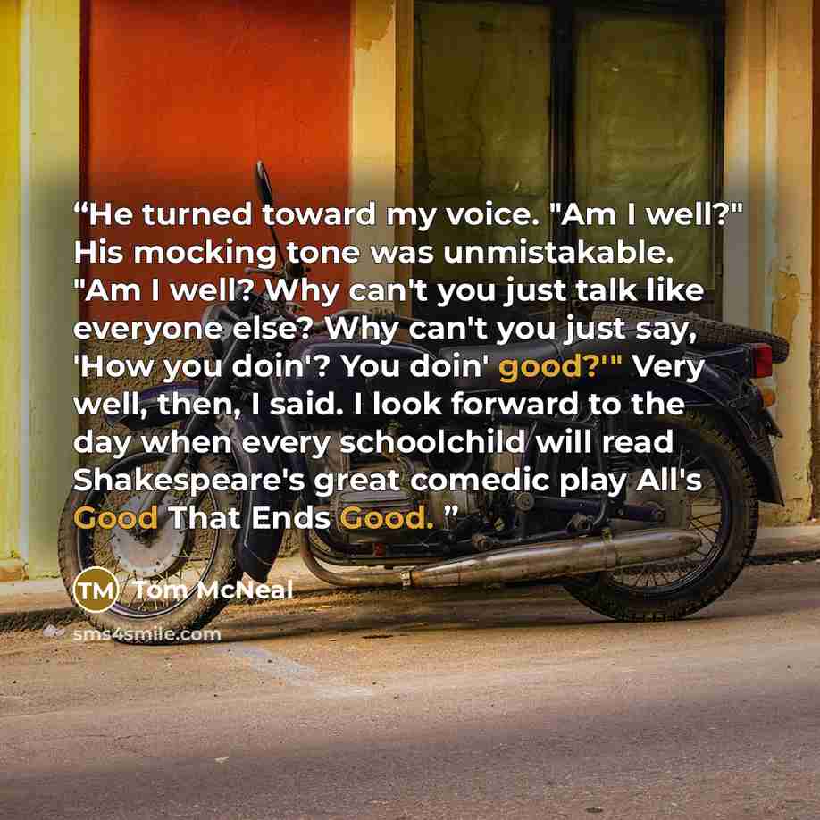 “He turned toward my voice. "Am I well?" His mocking tone was unmistakable. "Am I well? Why can't you just talk like everyone else? Why can't you just say, 'How you doin'? You doin' good?'" Very well, then, I said. I look forward to the day when every schoolchild will read Shakespeare's great…” quote by Tom McNeal