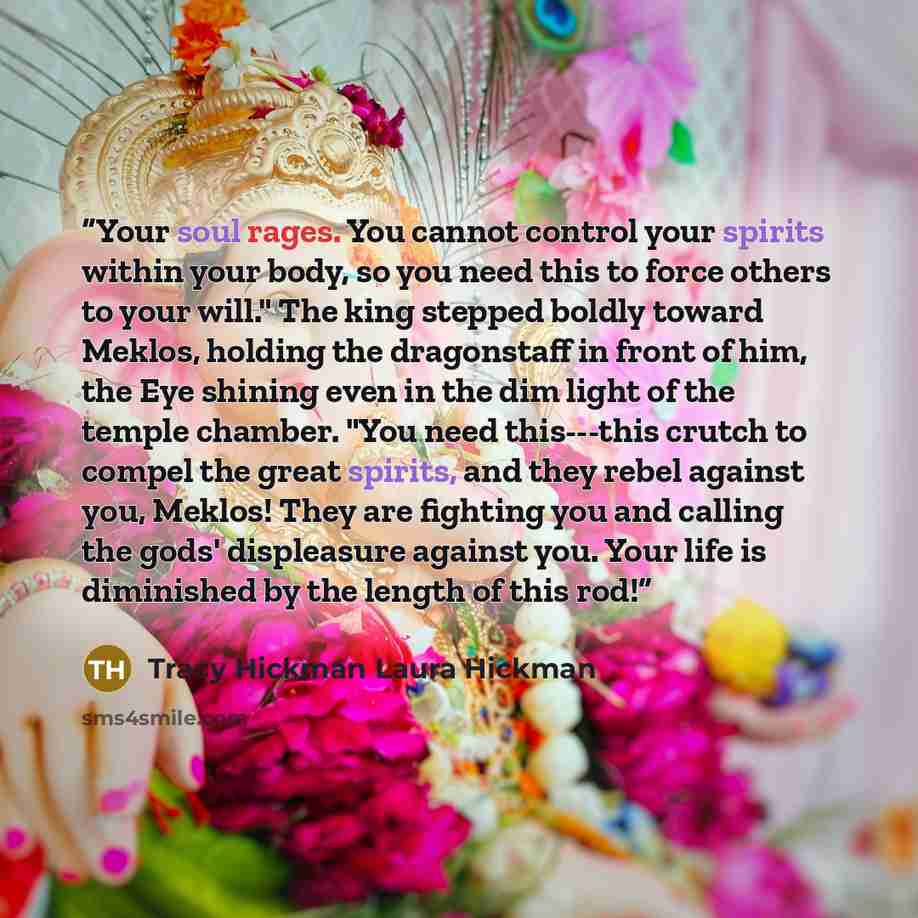 “Your soul rages. You cannot control your spirits within your body, so you need this to force others to your will." The king stepped boldly toward Meklos, holding the dragonstaff in front of him, the Eye shining even in the dim light of the temple chamber. "You need this---this crutch to compel the…” quote by Tracy Hickman Laura Hickman