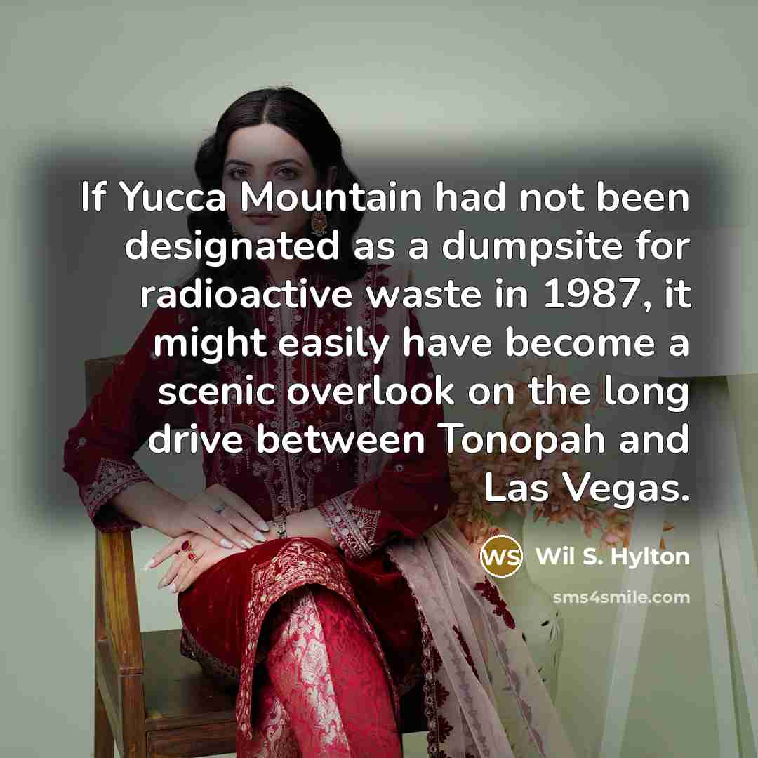 “If Yucca Mountain had not been designated as a dumpsite for radioactive waste in 1987, it might easily have become a scenic overlook on the long drive between Tonopah and Las Vegas.” quote by Wil S. Hylton