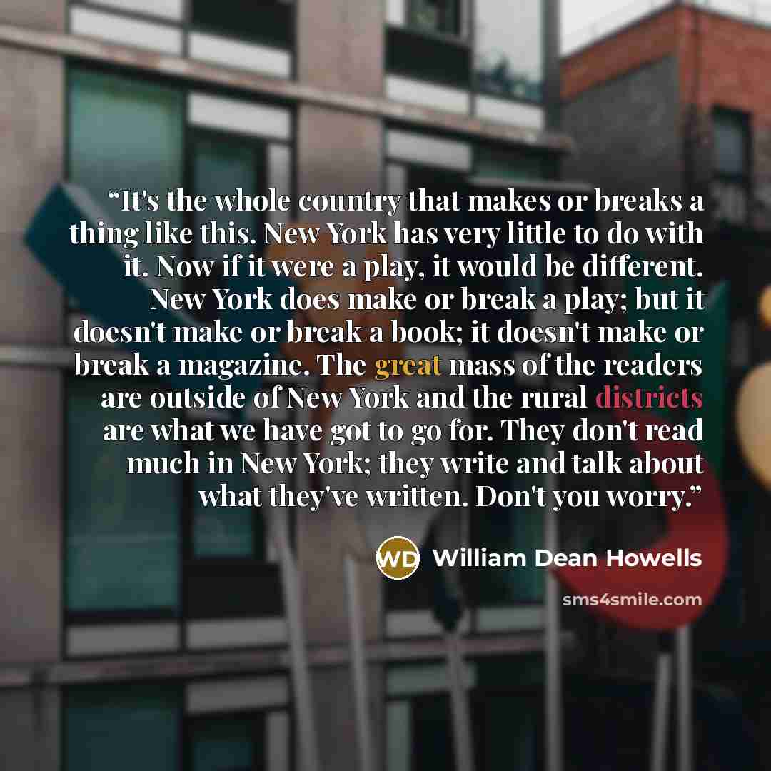 “It's the whole country that makes or breaks a thing like this. New York has very little to do with it. Now if it were a play, it would be different. New York does make or break a play; but it doesn't make or break a book; it doesn't make or break a magazine. The great mass of the readers are…” quote by William Dean Howells