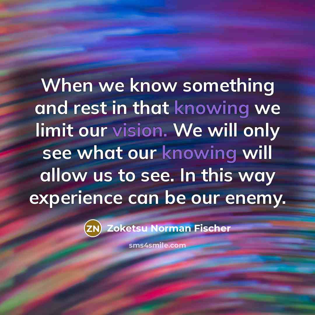 “When we know something and rest in that knowing we limit our vision. We will only see what our knowing will allow us to see. In this way experience can be our enemy.” quote by Zoketsu Norman Fischer