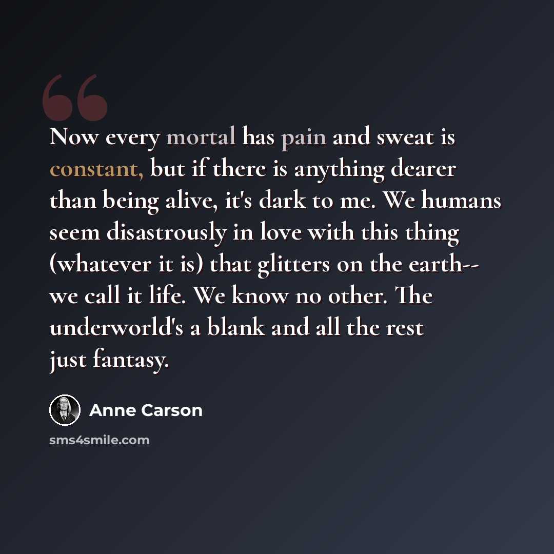 “Now every mortal has pain and sweat is constant, but if there is anything dearer than being alive, it's dark to me. We humans seem disastrously in love with this thing (whatever it is) that glitters on the earth-- we call it life. We know no other. The underworld's a blank and all the rest just…” quote by Anne Carson