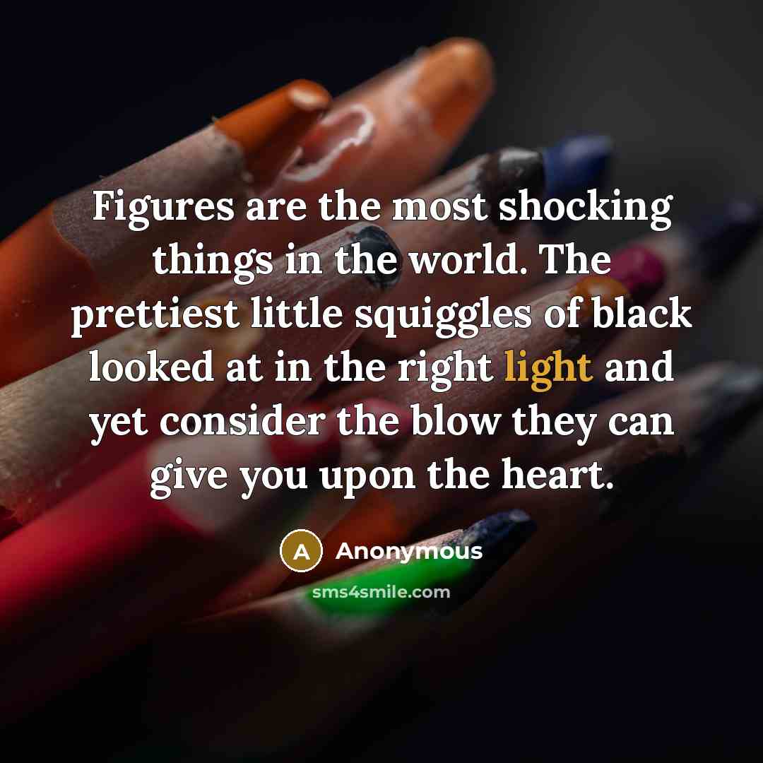 “Figures are the most shocking things in the world. The prettiest little squiggles of black looked at in the right light and yet consider the blow they can give you upon the heart.” quote by Anonymous
