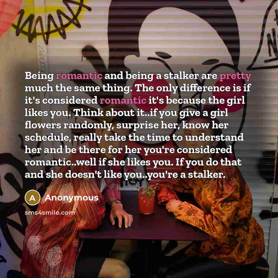 “Being romantic and being a stalker are pretty much the same thing. The only difference is if it's considered romantic it's because the girl likes you. Think about it..if you give a girl flowers randomly, surprise her, know her schedule, really take the time to understand her and be there for her…” quote by Anonymous