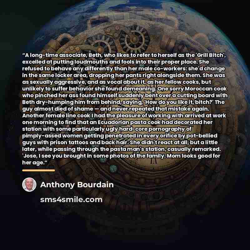 “A long-time associate, Beth, who likes to refer to herself as the 'Grill Bitch', excelled at putting loudmouths and fools into their proper place. She refused to behave any differently than her male co-workers: she'd change in the same locker area, dropping her pants right alongside them. She was…” quote by Anthony Bourdain
