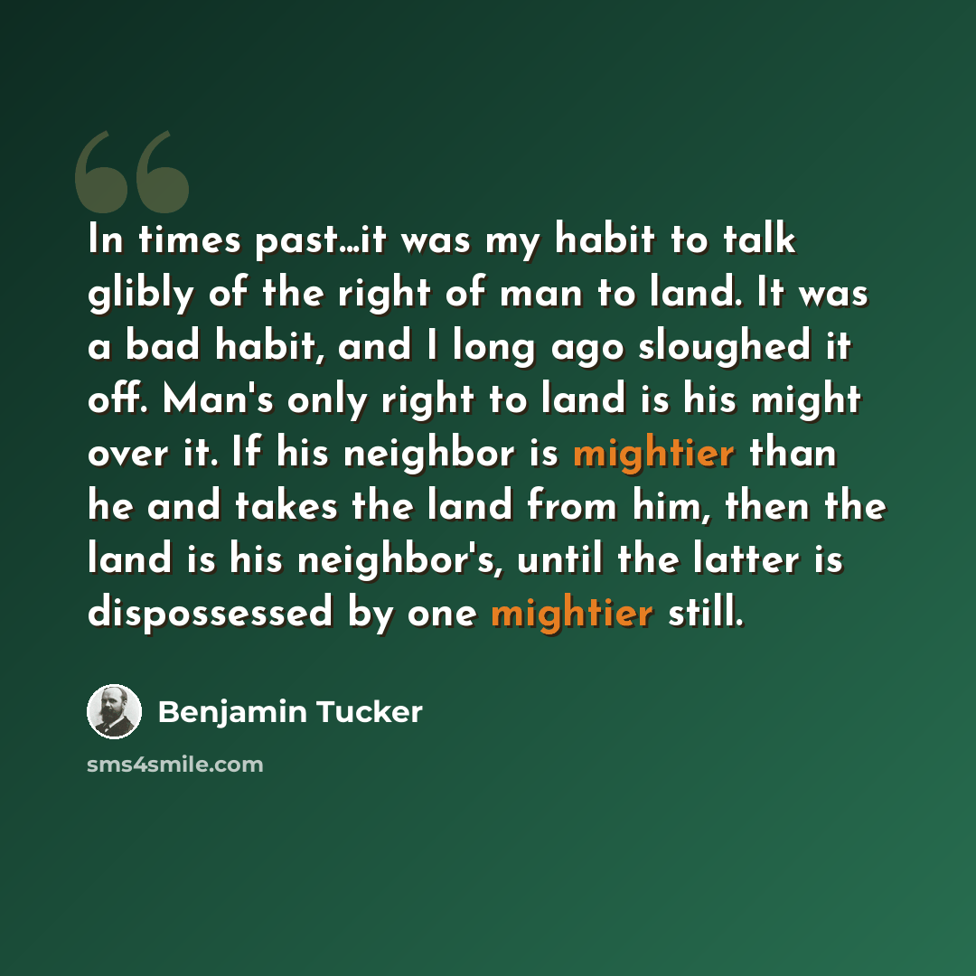 “In times past...it was my habit to talk glibly of the right of man to land. It was a bad habit, and I long ago sloughed it off. Man's only right to land is his might over it. If his neighbor is mightier than he and takes the land from him, then the land is his neighbor's, until the latter is…” quote by Benjamin Tucker