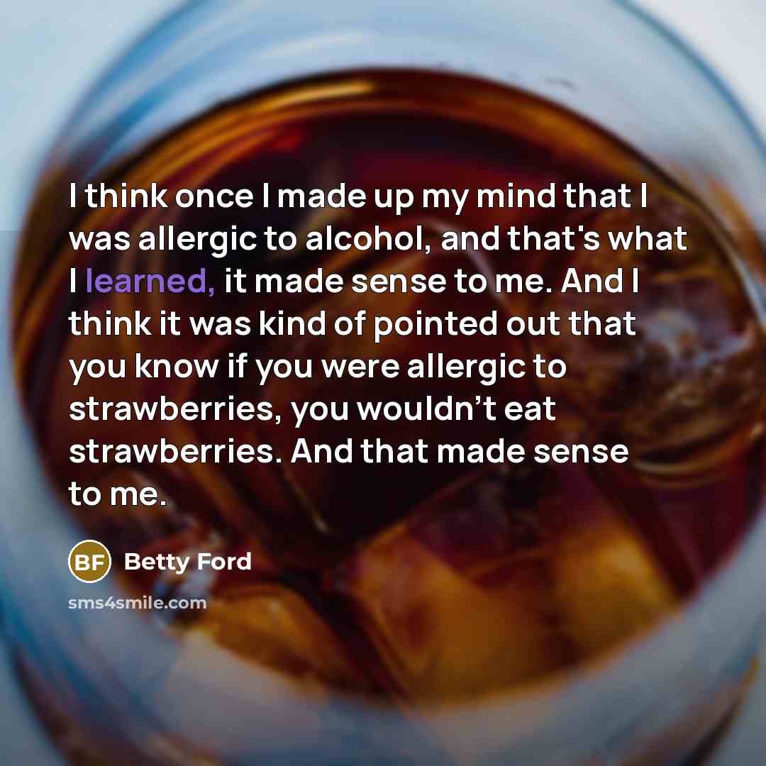 “I think once I made up my mind that I was allergic to alcohol, and that's what I learned, it made sense to me. And I think it was kind of pointed out that you know if you were allergic to strawberries, you wouldn't eat strawberries. And that made sense to me.” quote by Betty Ford