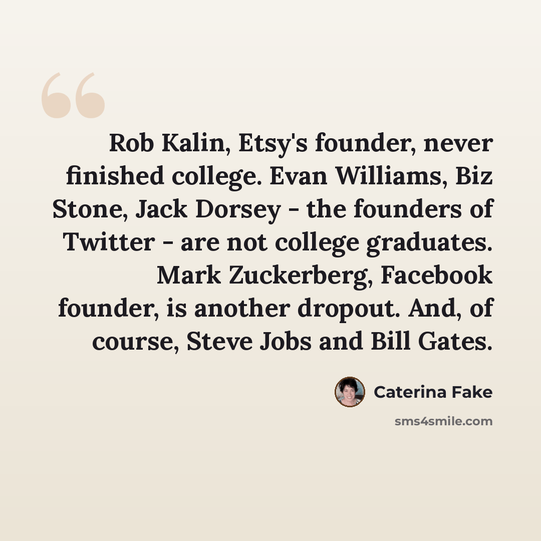“Rob Kalin, Etsy's founder, never finished college. Evan Williams, Biz Stone, Jack Dorsey - the founders of Twitter - are not college graduates. Mark Zuckerberg, Facebook founder, is another dropout. And, of course, Steve Jobs and Bill Gates.” quote by Caterina Fake