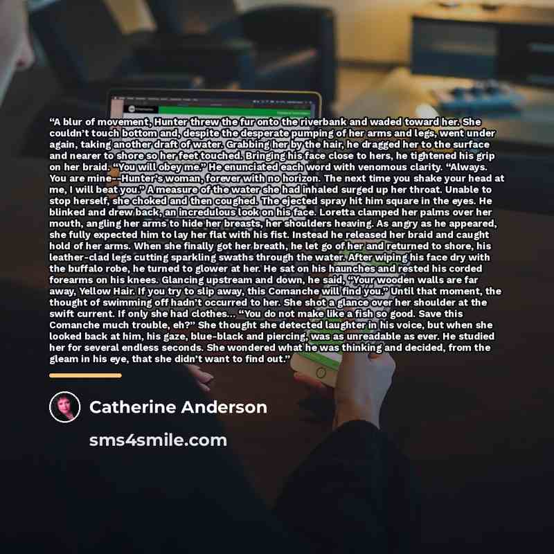 “A blur of movement, Hunter threw the fur onto the riverbank and waded toward her. She couldn’t touch bottom and, despite the desperate pumping of her arms and legs, went under again, taking another draft of water. Grabbing her by the hair, he dragged her to the surface and nearer to shore so her…” quote by Catherine Anderson