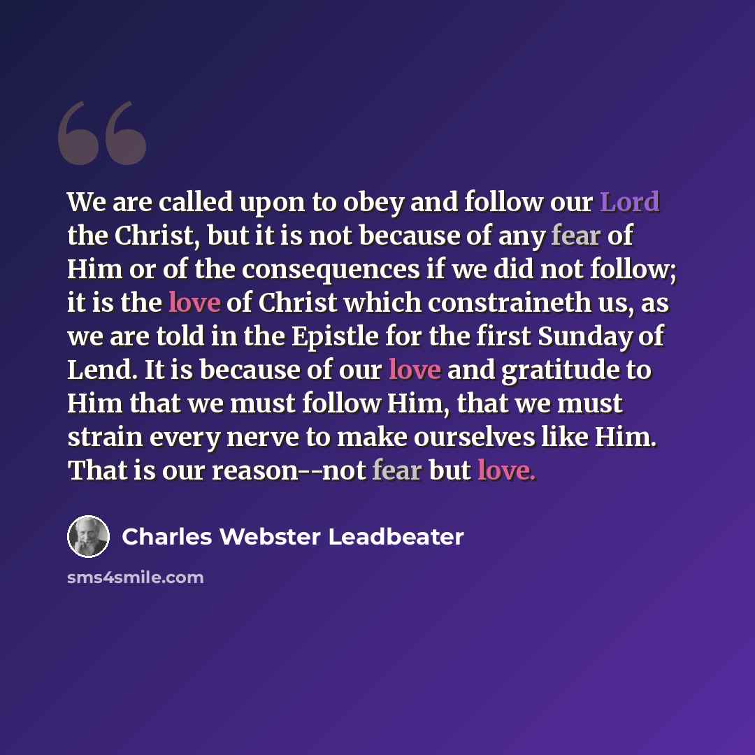 “We are called upon to obey and follow our Lord the Christ, but it is not because of any fear of Him or of the consequences if we did not follow; it is the love of Christ which constraineth us, as we are told in the Epistle for the first Sunday of Lend. It is because of our love and gratitude to…” quote by Charles Webster Leadbeater