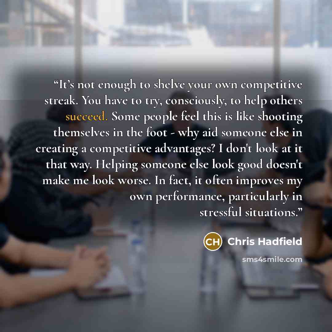 “It’s not enough to shelve your own competitive streak. You have to try, consciously, to help others succeed. Some people feel this is like shooting themselves in the foot - why aid someone else in creating a competitive advantages? I don't look at it that way. Helping someone else look good…” quote by Chris Hadfield