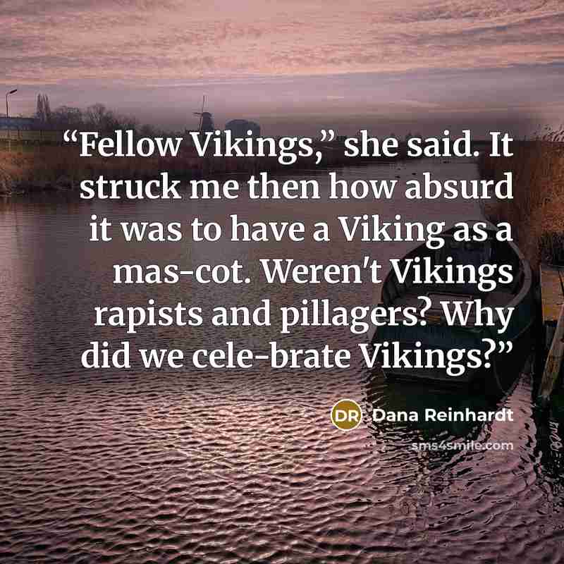 “Fellow Vikings,” she said. It struck me then how absurd it was to have a Viking as a mas-cot. Weren't Vikings rapists and pillagers? Why did we cele-brate Vikings?” quote by Dana Reinhardt