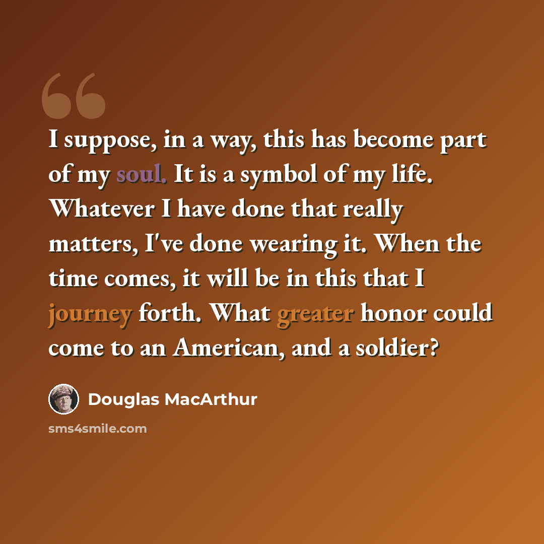 “I suppose, in a way, this has become part of my soul. It is a symbol of my life. Whatever I have done that really matters, I've done wearing it. When the time comes, it will be in this that I journey forth. What greater honor could come to an American, and a soldier?” quote by Douglas MacArthur