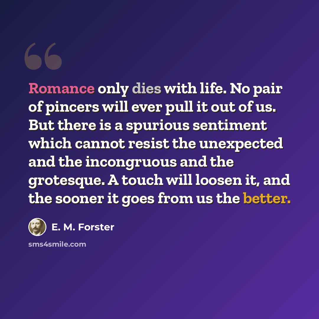 “Romance only dies with life. No pair of pincers will ever pull it out of us. But there is a spurious sentiment which cannot resist the unexpected and the incongruous and the grotesque. A touch will loosen it, and the sooner it goes from us the better.” quote by E. M. Forster