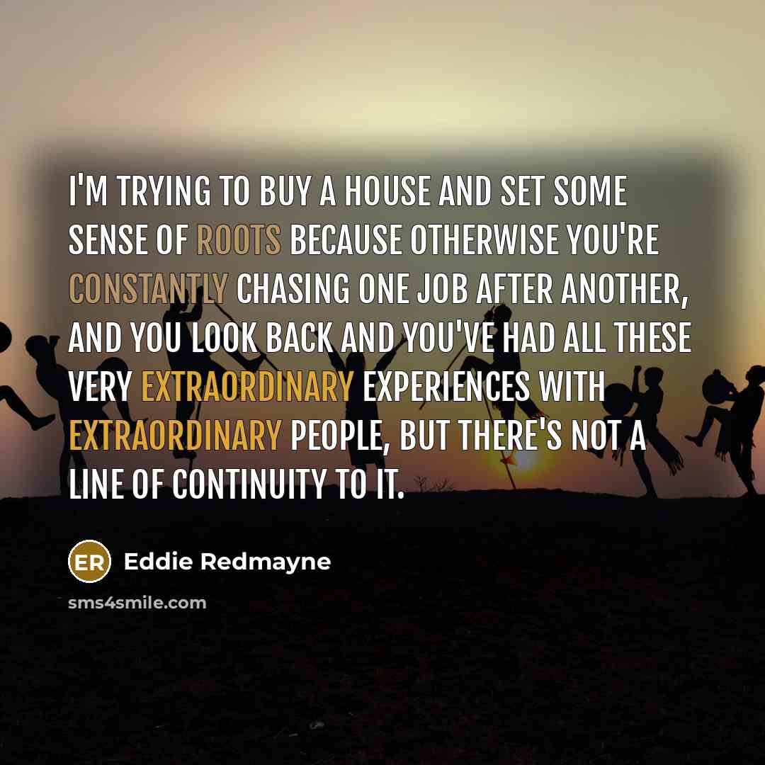 “I'm trying to buy a house and set some sense of roots because otherwise you're constantly chasing one job after another, and you look back and you've had all these very extraordinary experiences with extraordinary people, but there's not a line of continuity to it.” quote by Eddie Redmayne