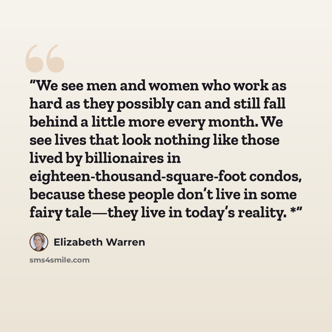 “We see men and women who work as hard as they possibly can and still fall behind a little more every month. We see lives that look nothing like those lived by billionaires in eighteen-thousand-square-foot condos, because these people don’t live in some fairy tale—they live in today’s reality. *” quote by Elizabeth Warren