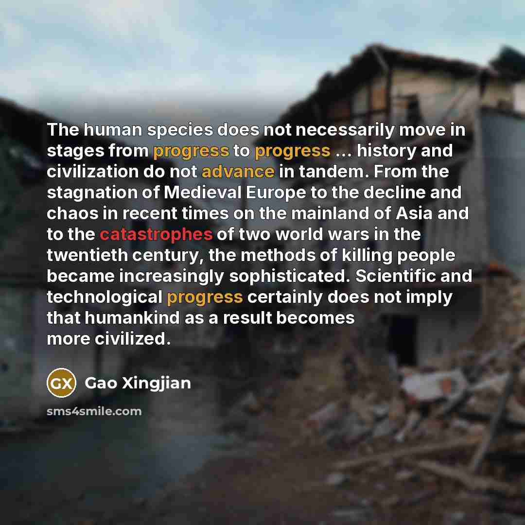 “The human species does not necessarily move in stages from progress to progress ... history and civilization do not advance in tandem. From the stagnation of Medieval Europe to the decline and chaos in recent times on the mainland of Asia and to the catastrophes of two world wars in the twentieth…” quote by Gao Xingjian
