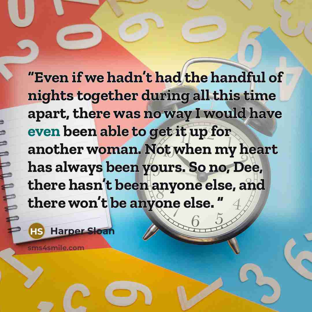 “Even if we hadn’t had the handful of nights together during all this time apart, there was no way I would have even been able to get it up for another woman. Not when my heart has always been yours. So no, Dee, there hasn’t been anyone else, and there won’t be anyone else.” quote by Harper Sloan