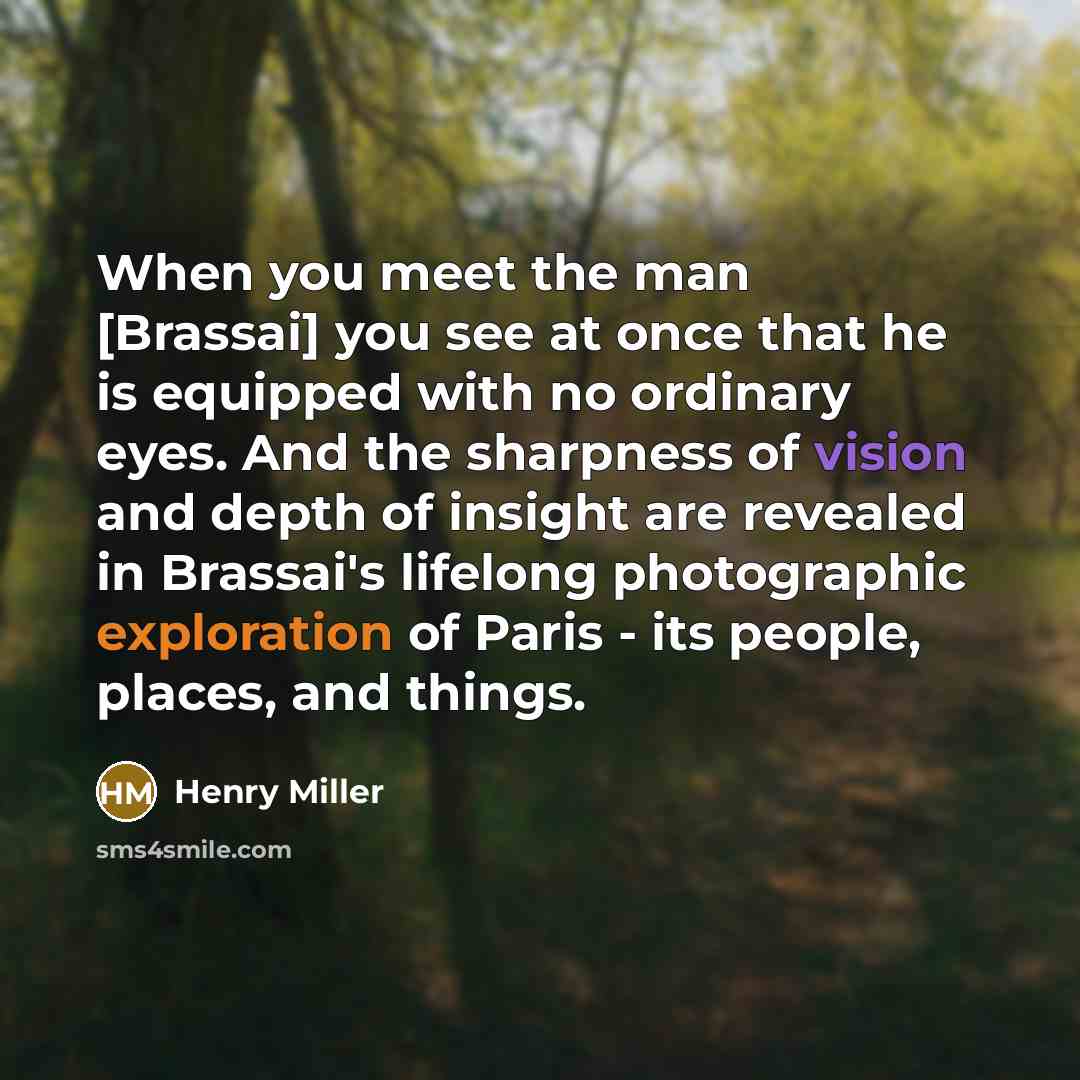 “When you meet the man [Brassai] you see at once that he is equipped with no ordinary eyes. And the sharpness of vision and depth of insight are revealed in Brassai's lifelong photographic exploration of Paris - its people, places, and things.” quote by Henry Miller