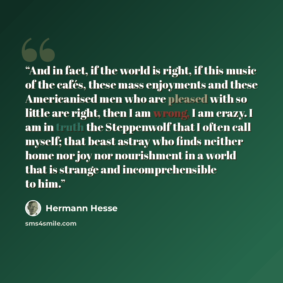 “And in fact, if the world is right, if this music of the cafés, these mass enjoyments and these Americanised men who are pleased with so little are right, then I am wrong, I am crazy. I am in truth the Steppenwolf that I often call myself; that beast astray who finds neither home nor joy nor…” quote by Hermann Hesse