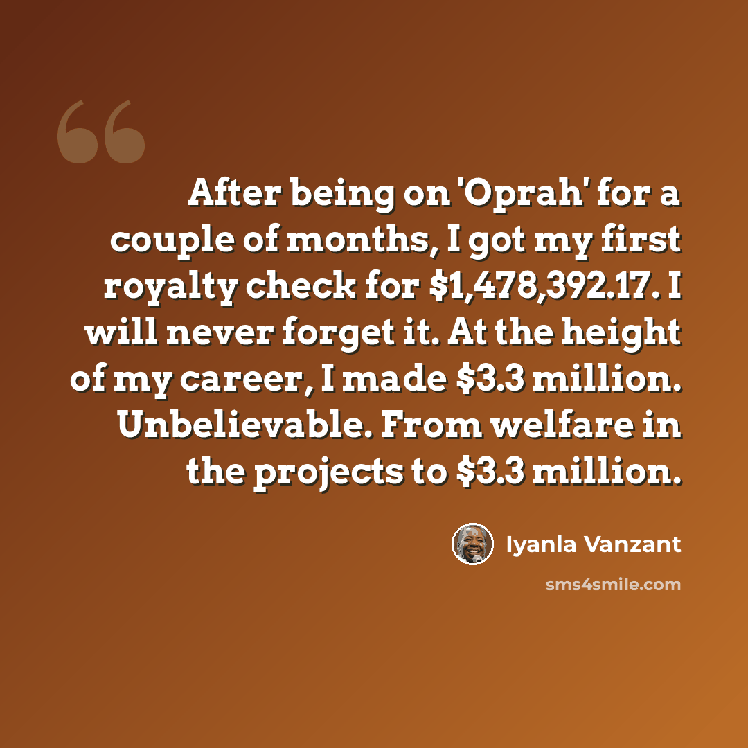 “After being on 'Oprah' for a couple of months, I got my first royalty check for $1,478,392.17. I will never forget it. At the height of my career, I made $3.3 million. Unbelievable. From welfare in the projects to $3.3 million.” quote by Iyanla Vanzant