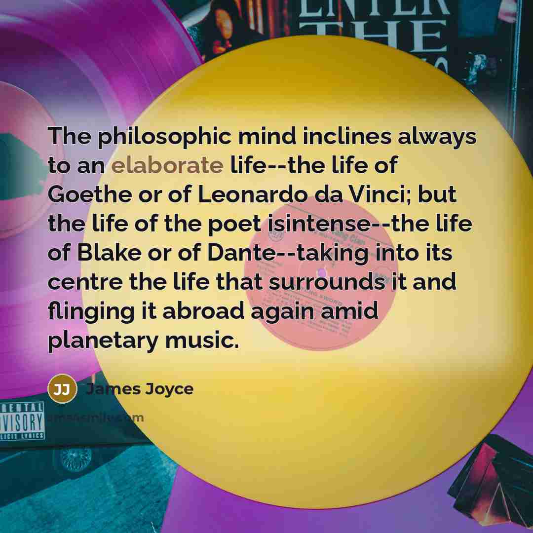 “The philosophic mind inclines always to an elaborate life--the life of Goethe or of Leonardo da Vinci; but the life of the poet isintense--the life of Blake or of Dante--taking into its centre the life that surrounds it and flinging it abroad again amid planetary music.” quote by James Joyce