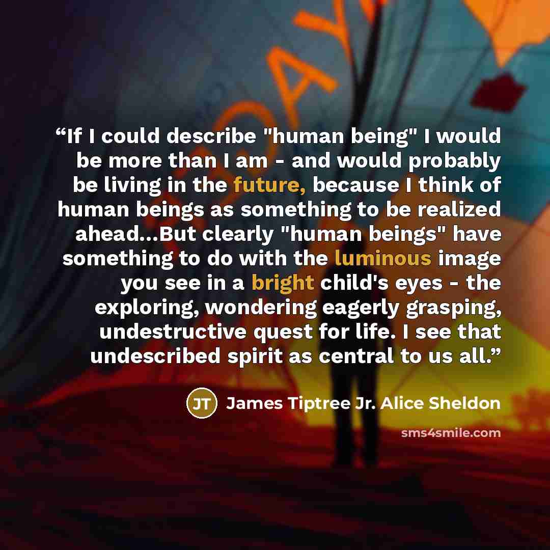 “If I could describe "human being" I would be more than I am - and would probably be living in the future, because I think of human beings as something to be realized ahead…But clearly "human beings" have something to do with the luminous image you see in a bright child's eyes - the exploring…” quote by James Tiptree Jr. Alice Sheldon