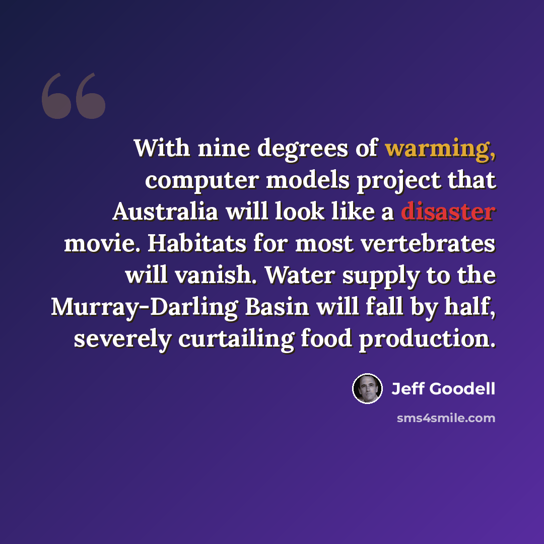 “With nine degrees of warming, computer models project that Australia will look like a disaster movie. Habitats for most vertebrates will vanish. Water supply to the Murray-Darling Basin will fall by half, severely curtailing food production.” quote by Jeff Goodell