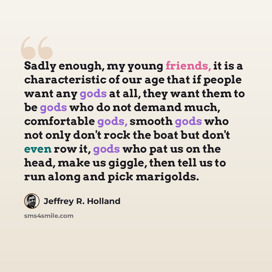 “Sadly enough, my young friends, it is a characteristic of our age that if people want any gods at all, they want them to be gods who do not demand much, comfortable gods, smooth gods who not only don't rock the boat but don't even row it, gods who pat us on the head, make us giggle, then tell us…” quote by Jeffrey R. Holland