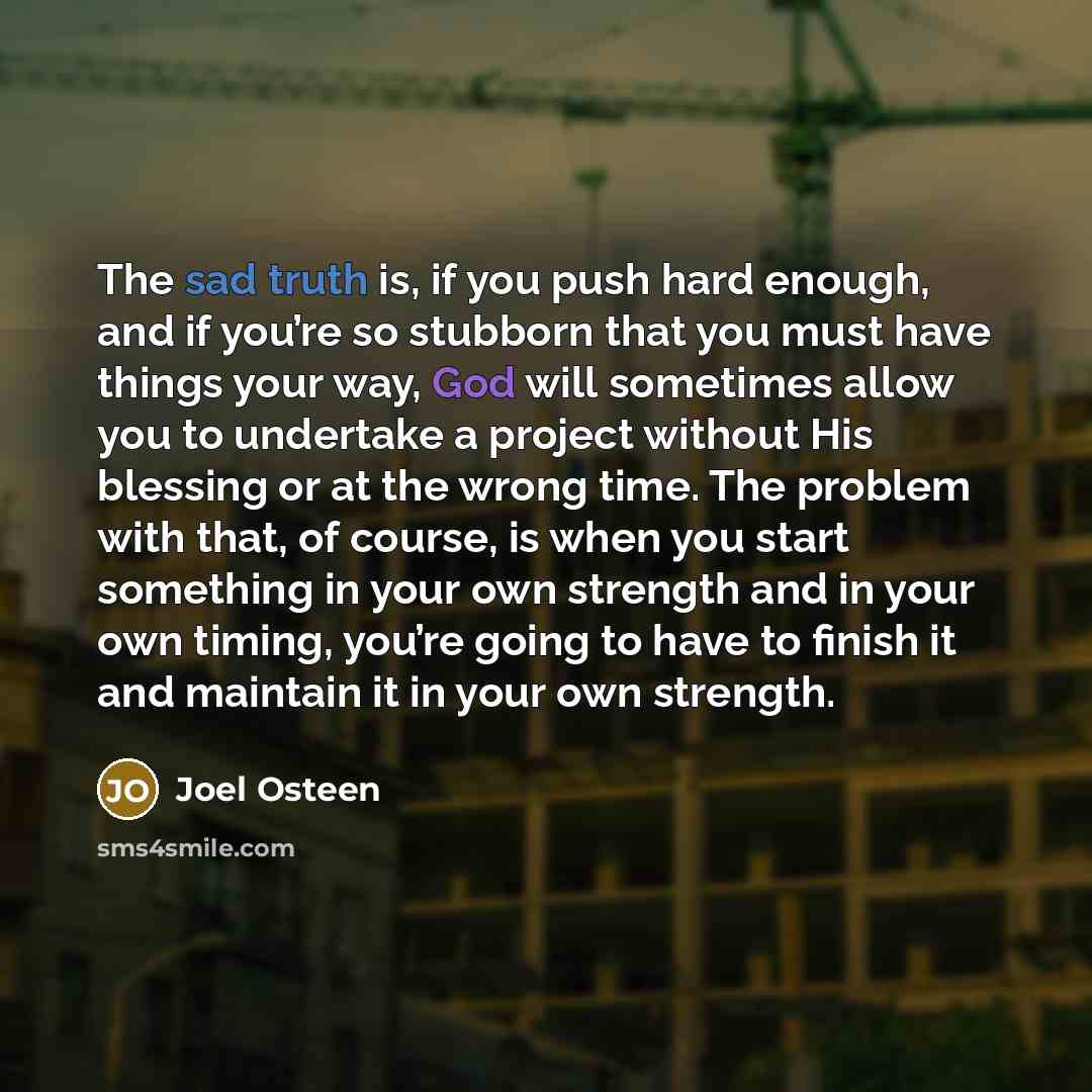 “The sad truth is, if you push hard enough, and if you’re so stubborn that you must have things your way, God will sometimes allow you to undertake a project without His blessing or at the wrong time. The problem with that, of course, is when you start something in your own strength and in your own…” quote by Joel Osteen