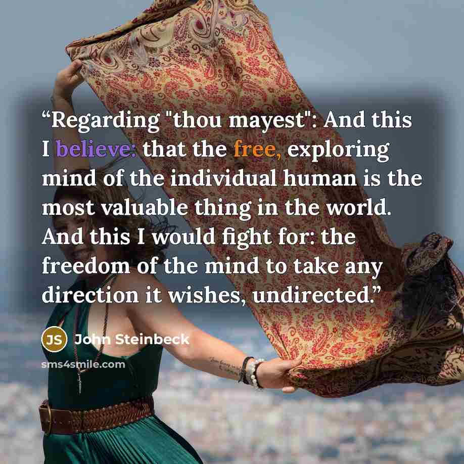 “Regarding "thou mayest": And this I believe: that the free, exploring mind of the individual human is the most valuable thing in the world. And this I would fight for: the freedom of the mind to take any direction it wishes, undirected.” quote by John Steinbeck
