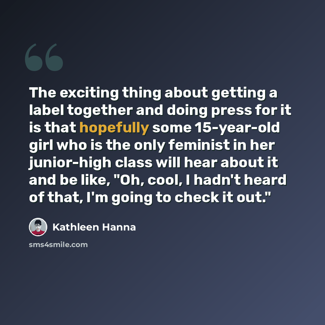 “The exciting thing about getting a label together and doing press for it is that hopefully some 15-year-old girl who is the only feminist in her junior-high class will hear about it and be like, "Oh, cool, I hadn't heard of that, I'm going to check it out."” quote by Kathleen Hanna