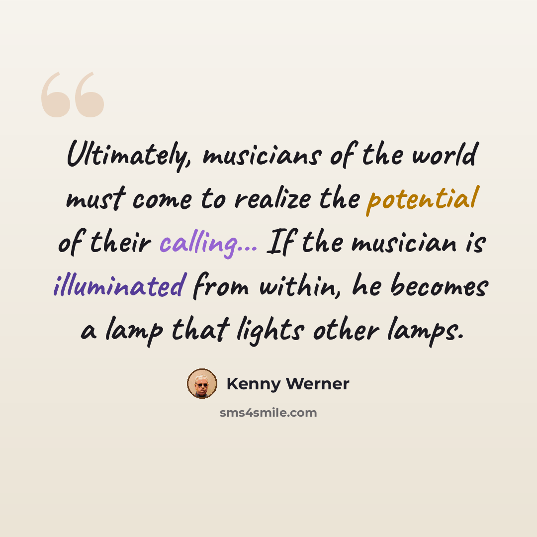 “Ultimately, musicians of the world must come to realize the potential of their calling... If the musician is illuminated from within, he becomes a lamp that lights other lamps.” quote by Kenny Werner