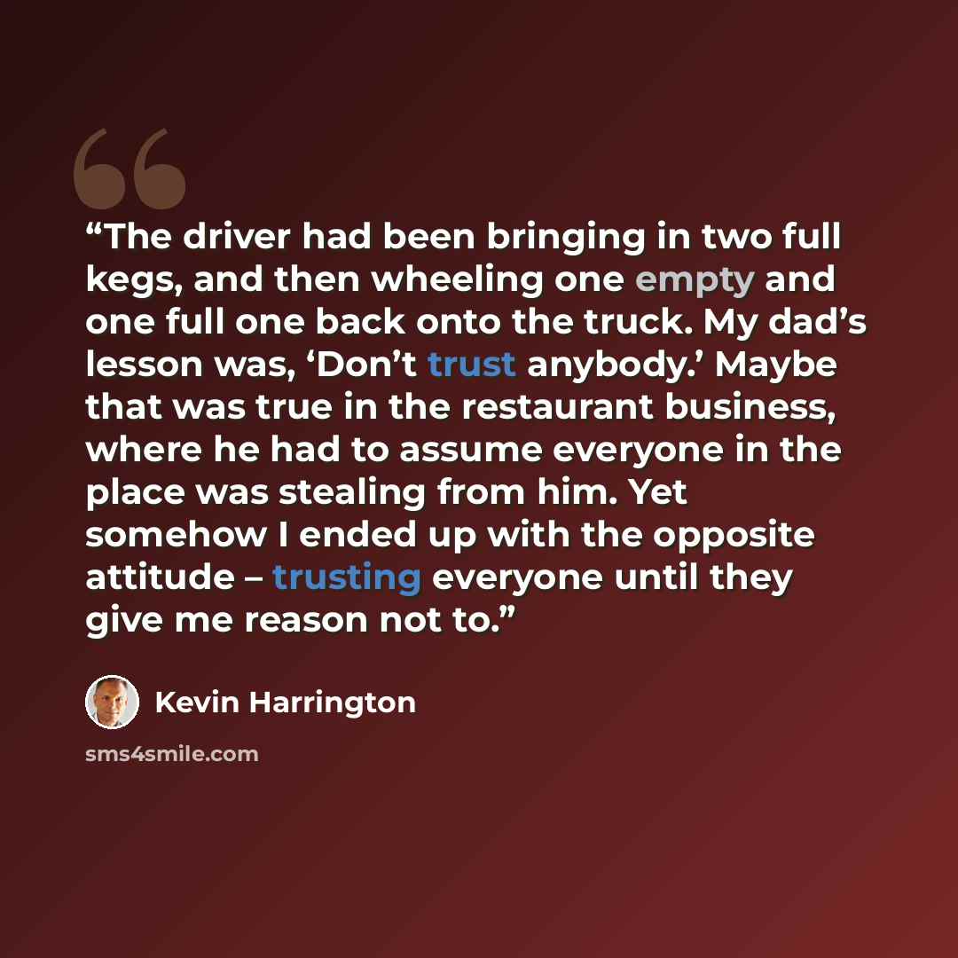 “The driver had been bringing in two full kegs, and then wheeling one empty and one full one back onto the truck. My dad’s lesson was, ‘Don’t trust anybody.’ Maybe that was true in the restaurant business, where he had to assume everyone in the place was stealing from him. Yet somehow I ended up…” quote by Kevin Harrington