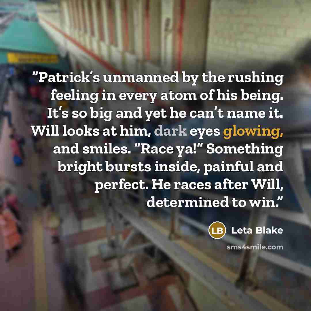 “Patrick’s unmanned by the rushing feeling in every atom of his being. It’s so big and yet he can’t name it. Will looks at him, dark eyes glowing, and smiles. “Race ya!” Something bright bursts inside, painful and perfect. He races after Will, determined to win.” quote by Leta Blake