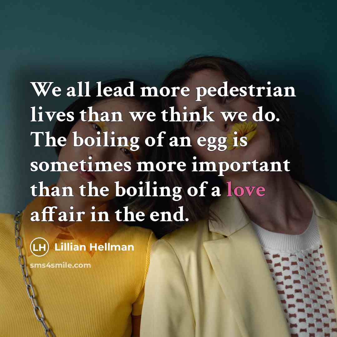 “We all lead more pedestrian lives than we think we do. The boiling of an egg is sometimes more important than the boiling of a love affair in the end.” quote by Lillian Hellman