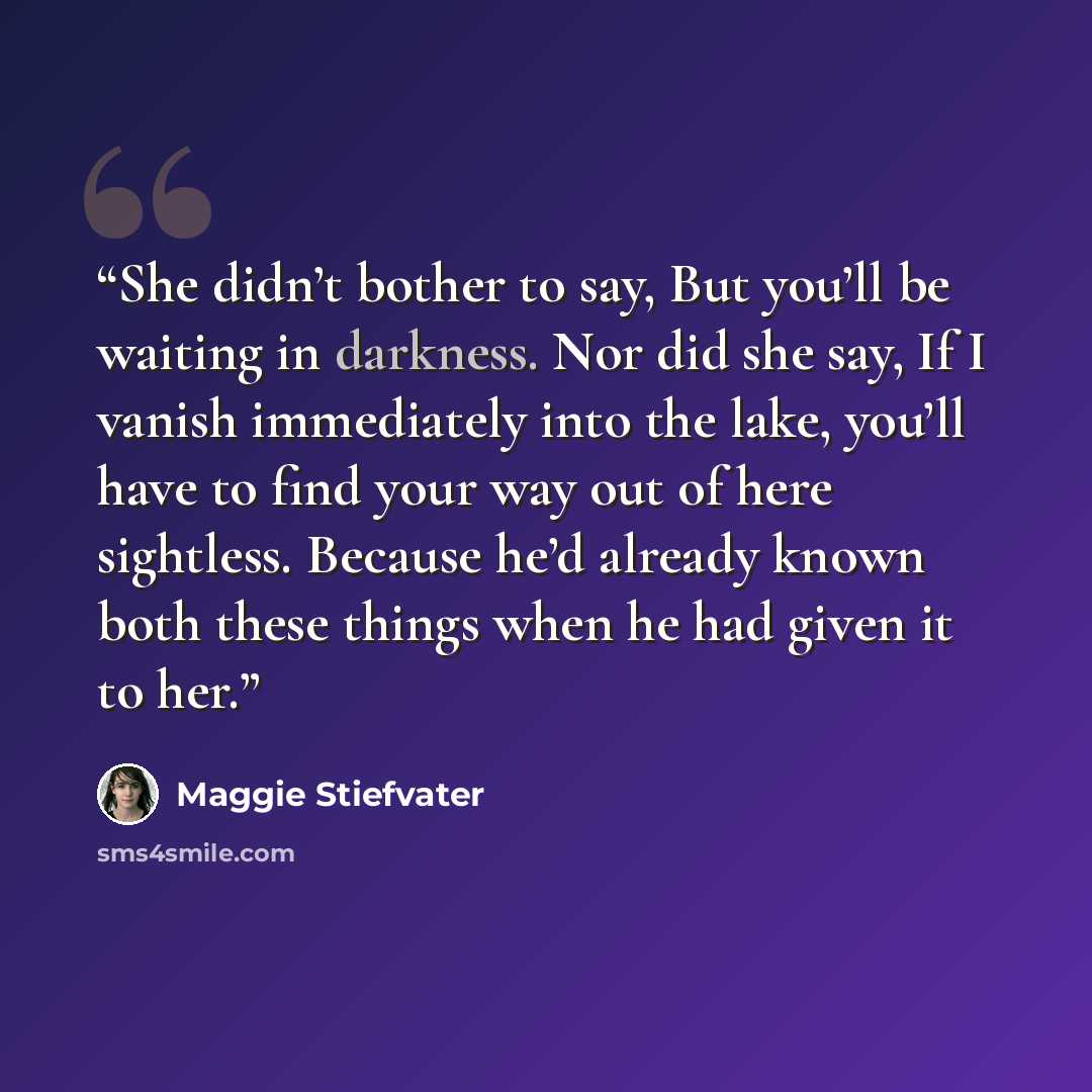 “She didn’t bother to say, But you’ll be waiting in darkness. Nor did she say, If I vanish immediately into the lake, you’ll have to find your way out of here sightless. Because he’d already known both these things when he had given it to her.” quote by Maggie Stiefvater
