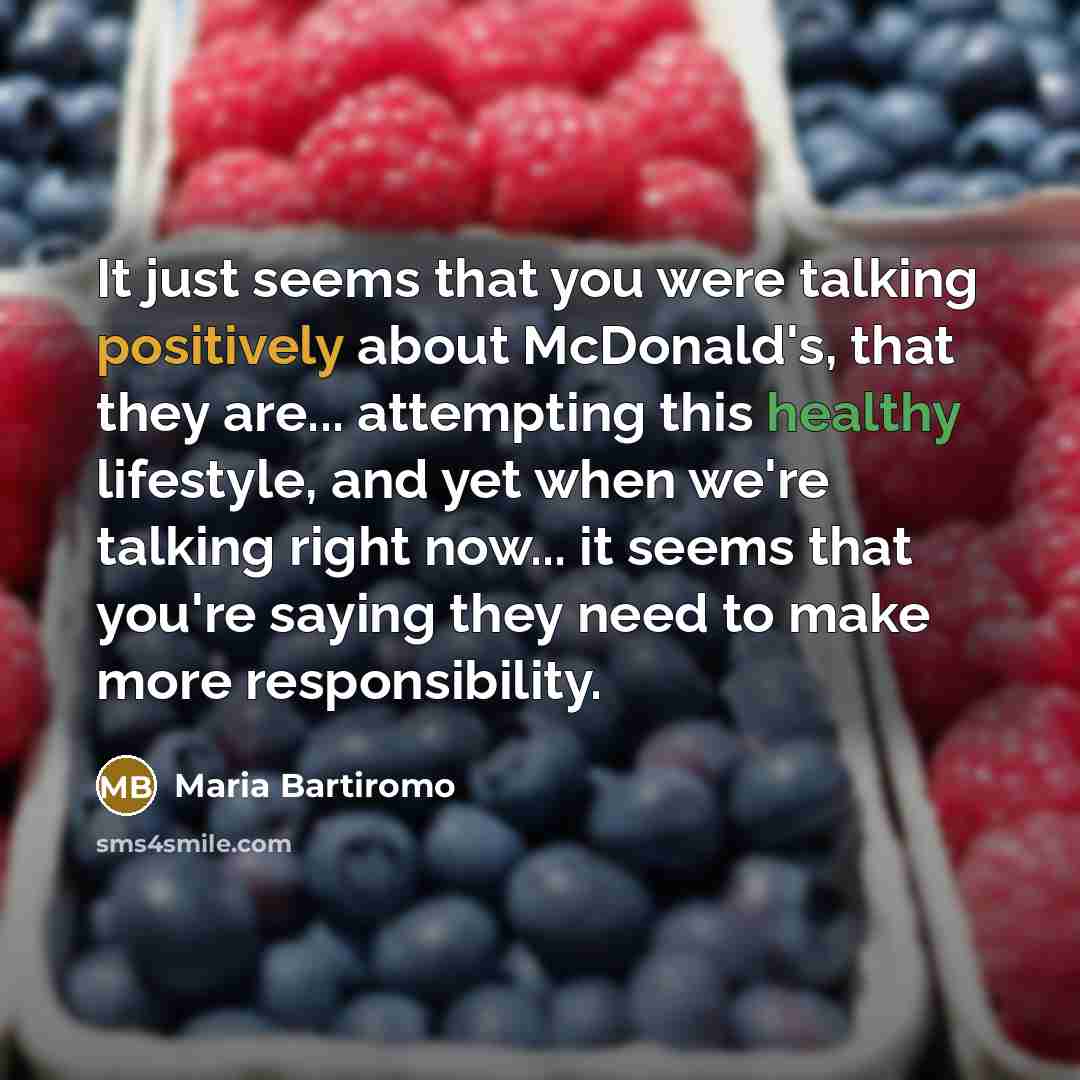 “It just seems that you were talking positively about McDonald's, that they are... attempting this healthy lifestyle, and yet when we're talking right now... it seems that you're saying they need to make more responsibility.” quote by Maria Bartiromo