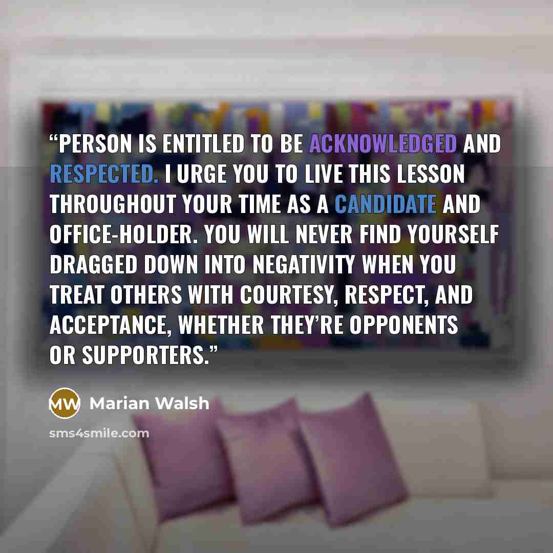 “person is entitled to be acknowledged and respected. I urge you to live this lesson throughout your time as a candidate and office-holder. You will never find yourself dragged down into negativity when you treat others with courtesy, respect, and acceptance, whether they’re opponents or supporters.” quote by Marian Walsh