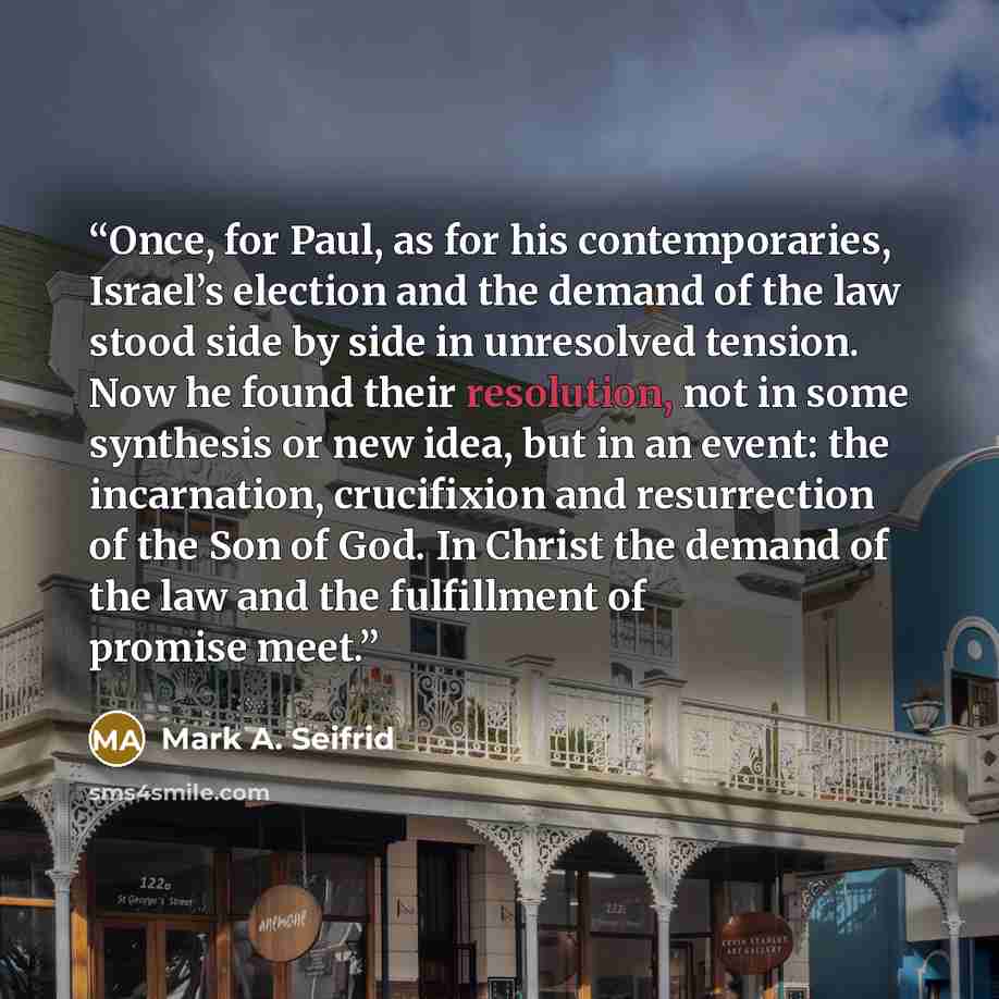 “Once, for Paul, as for his contemporaries, Israel’s election and the demand of the law stood side by side in unresolved tension. Now he found their resolution, not in some synthesis or new idea, but in an event: the incarnation, crucifixion and resurrection of the Son of God. In Christ the demand…” quote by Mark A. Seifrid