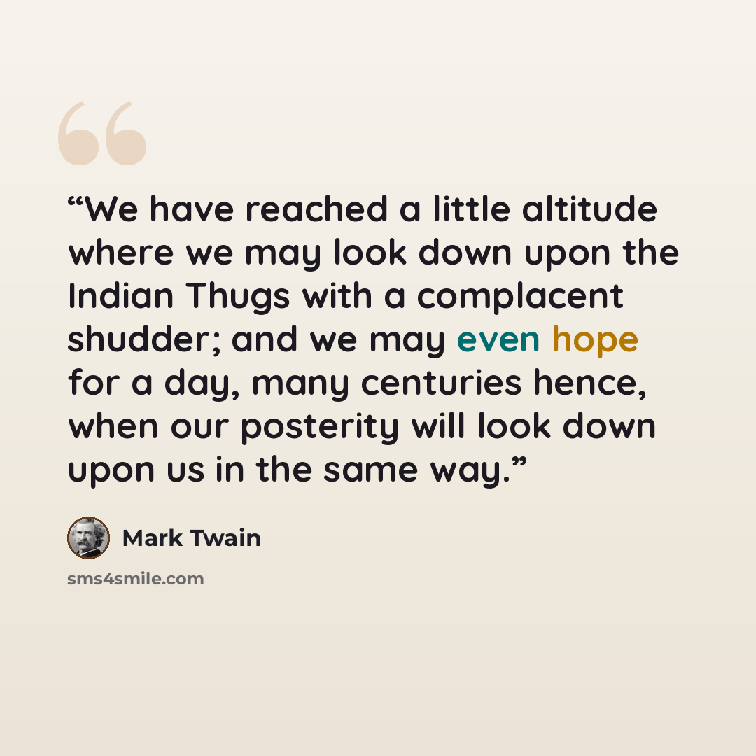 “We have reached a little altitude where we may look down upon the Indian Thugs with a complacent shudder; and we may even hope for a day, many centuries hence, when our posterity will look down upon us in the same way.” quote by Mark Twain