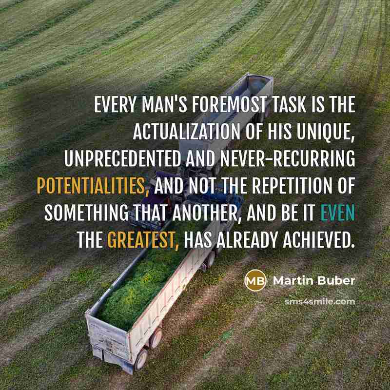 “Every man's foremost task is the actualization of his unique, unprecedented and never-recurring potentialities, and not the repetition of something that another, and be it even the greatest, has already achieved.” quote by Martin Buber