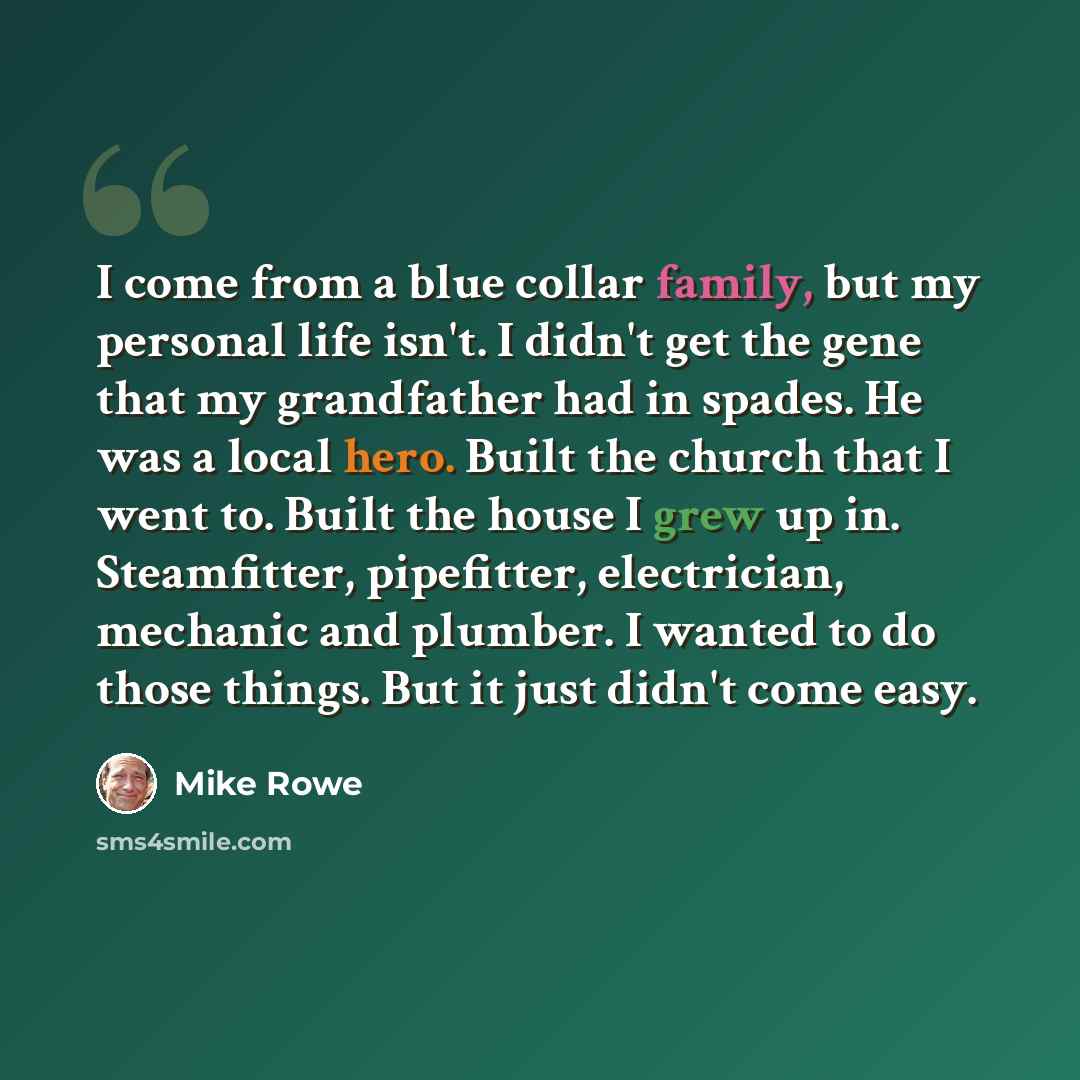 “I come from a blue collar family, but my personal life isn't. I didn't get the gene that my grandfather had in spades. He was a local hero. Built the church that I went to. Built the house I grew up in. Steamfitter, pipefitter, electrician, mechanic and plumber. I wanted to do those things. But it…” quote by Mike Rowe