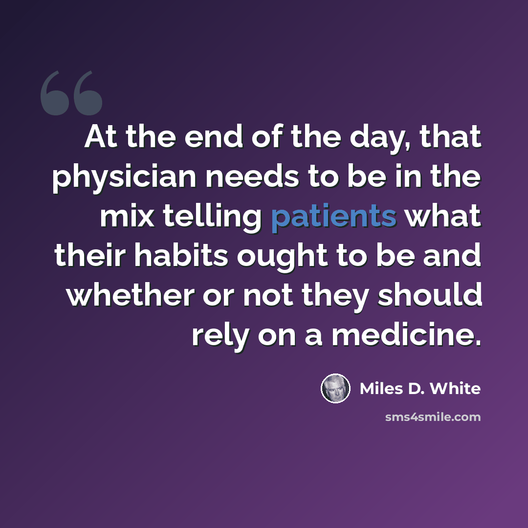 “At the end of the day, that physician needs to be in the mix telling patients what their habits ought to be and whether or not they should rely on a medicine.” quote by Miles D. White