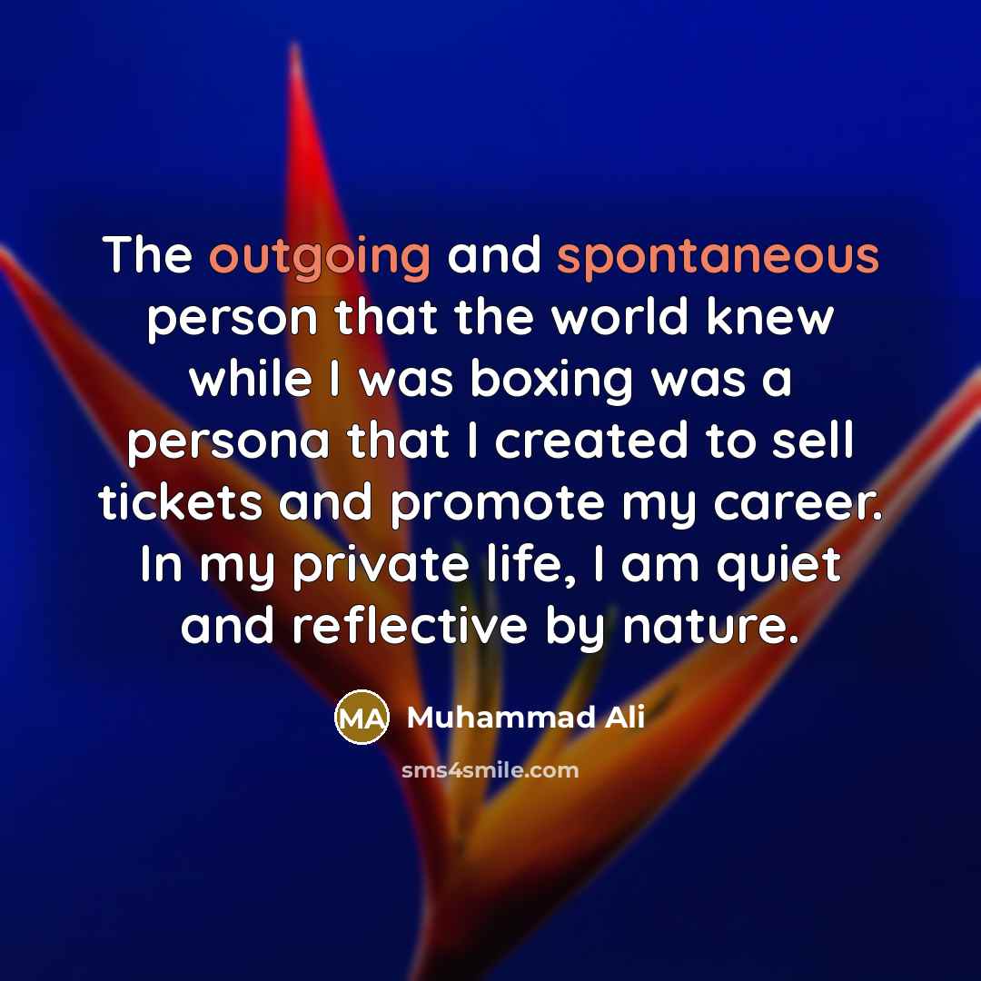 “The outgoing and spontaneous person that the world knew while I was boxing was a persona that I created to sell tickets and promote my career. In my private life, I am quiet and reflective by nature.” quote by Muhammad Ali
