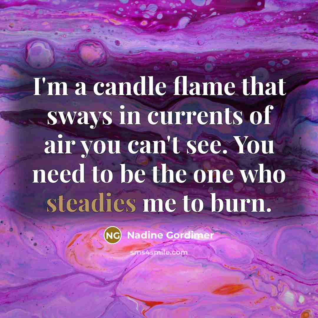 “I'm a candle flame that sways in currents of air you can't see. You need to be the one who steadies me to burn.” quote by Nadine Gordimer