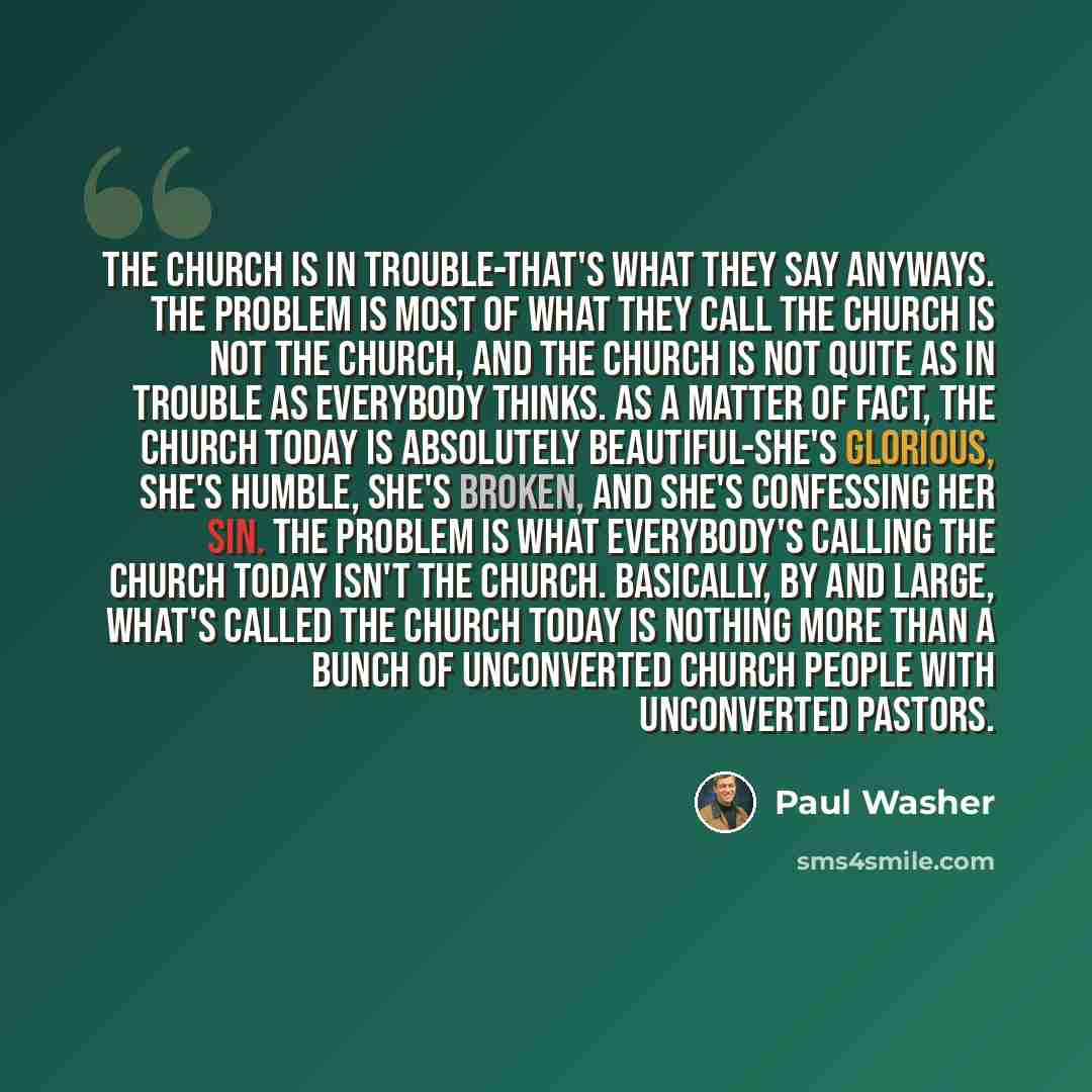 “The church is in trouble-that's what they say anyways. The problem is most of what they call the church is not the church, and the church is not quite as in trouble as everybody thinks. As a matter of fact, the church today is absolutely beautiful-she's glorious, she's humble, she's broken, and…” quote by Paul Washer